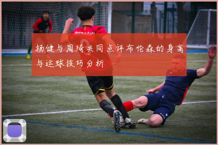 杨健与周琦共同点评布伦森的身高与运球技巧分析