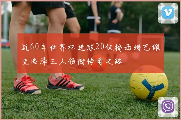 近60年世界杯进球20仅梅西姆巴佩克洛泽三人领衔传奇之路