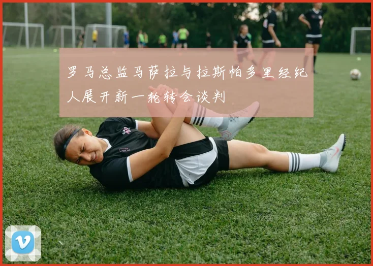 罗马总监马萨拉与拉斯帕多里经纪人展开新一轮转会谈判