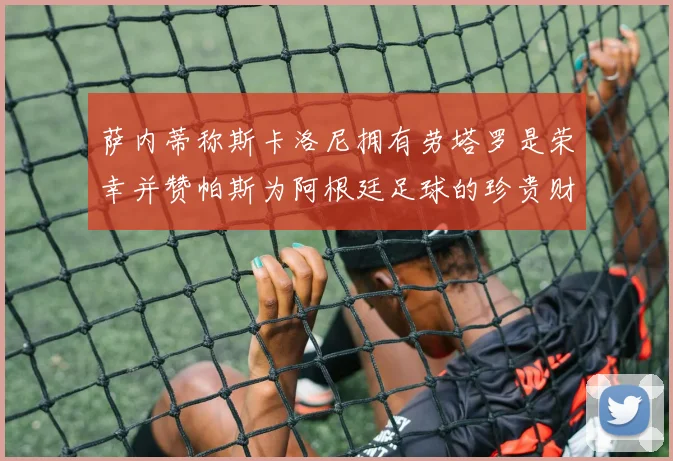 萨内蒂称斯卡洛尼拥有劳塔罗是荣幸并赞帕斯为阿根廷足球的珍贵财富