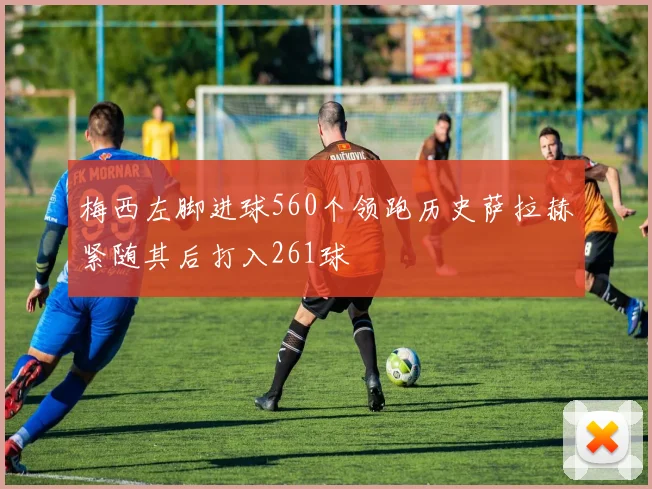 梅西左脚进球560个领跑历史萨拉赫紧随其后打入261球