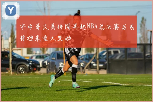 字母哥交易传闻再起NBA总决赛后或将迎来重大变动