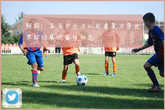 阿斯：亚马尔全力以赴康复力争世界杯时展现最佳状态