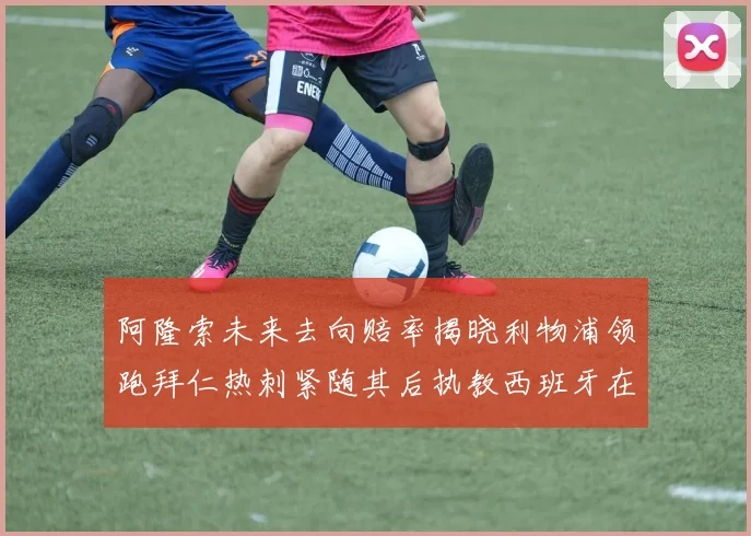 阿隆索未来去向赔率揭晓利物浦领跑拜仁热刺紧随其后执教西班牙在列