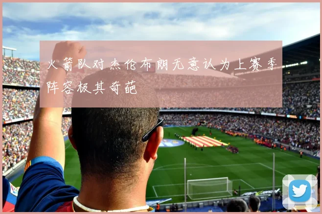 火箭队对杰伦布朗无意认为上赛季阵容极其奇葩