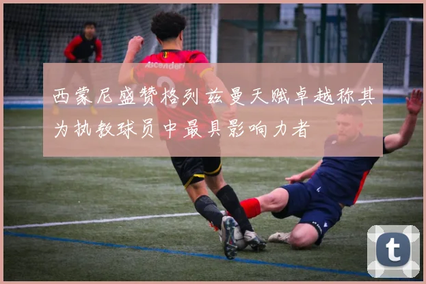 西蒙尼盛赞格列兹曼天赋卓越称其为执教球员中最具影响力者