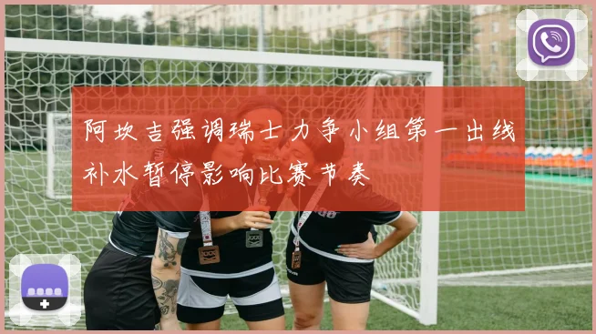 阿坎吉强调瑞士力争小组第一出线补水暂停影响比赛节奏