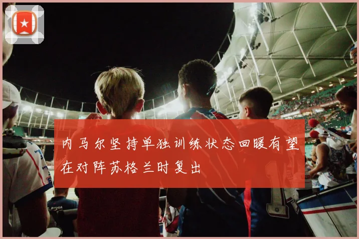内马尔坚持单独训练状态回暖有望在对阵苏格兰时复出