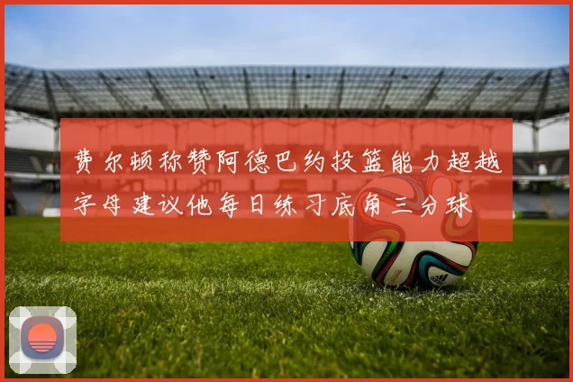 费尔顿称赞阿德巴约投篮能力超越字母建议他每日练习底角三分球