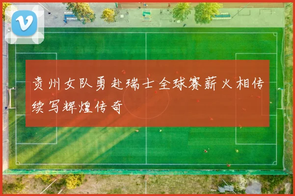 贵州女队勇赴瑞士全球赛薪火相传续写辉煌传奇