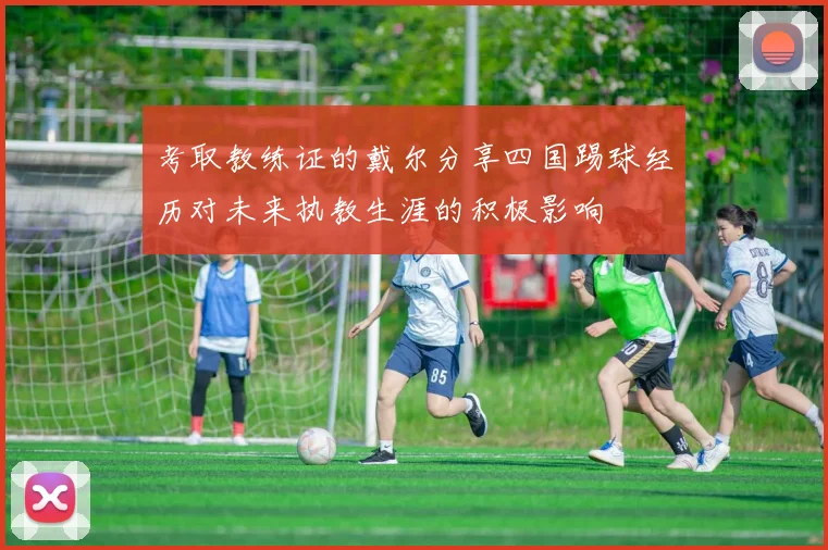 考取教练证的戴尔分享四国踢球经历对未来执教生涯的积极影响