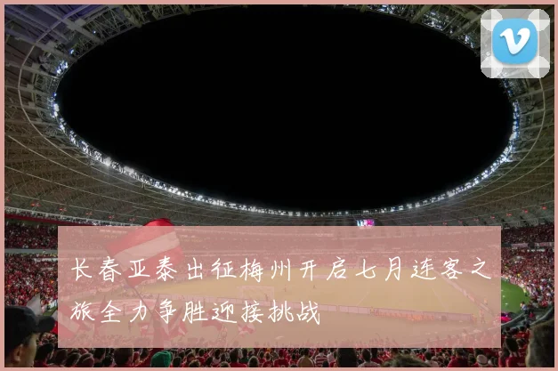 长春亚泰出征梅州开启七月连客之旅全力争胜迎接挑战