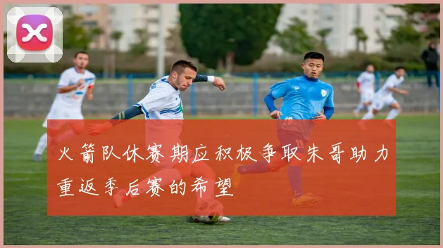 火箭队休赛期应积极争取朱哥助力重返季后赛的希望