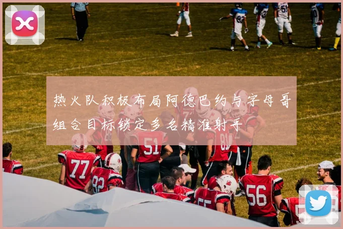 热火队积极布局阿德巴约与字母哥组合目标锁定多名精准射手