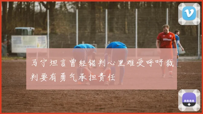 马宁坦言曾经错判心里难受呼吁裁判要有勇气承担责任
