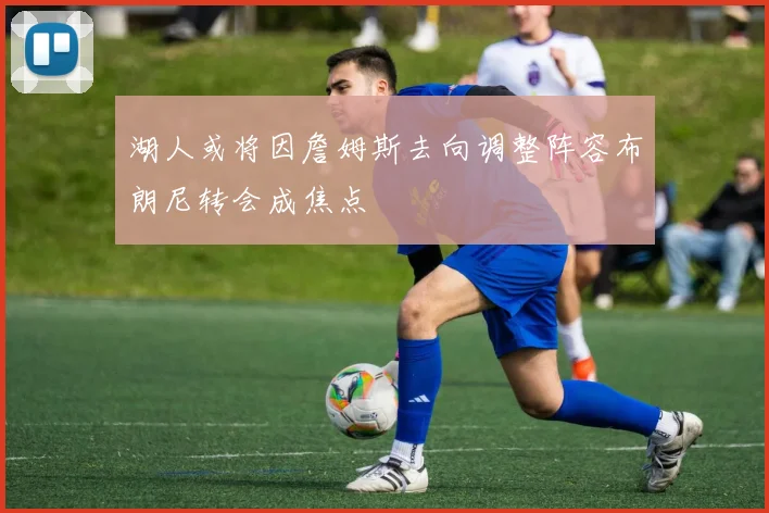 湖人或将因詹姆斯去向调整阵容布朗尼转会成焦点
